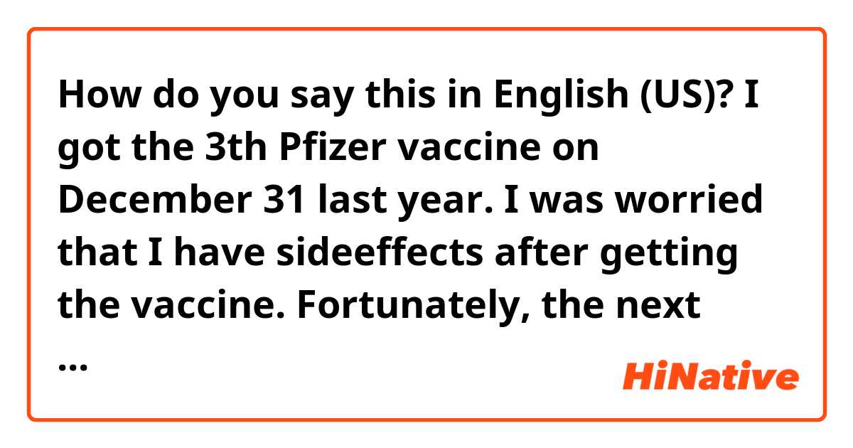 How do you say this in English (US)? I got the 3th Pfizer vaccine on December 31 last year.
I was worried that I have sideeffects after getting the vaccine.
Fortunately, the next day, I had a little pain in my injected shoulder.

fix it pls