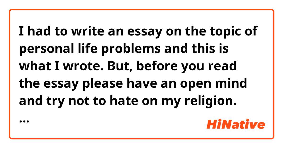 I had to write an essay on the topic of personal life problems and this is what I wrote. But, before you read the essay please have an open mind and try not to hate on my religion. There is enough hate in this world against my religion and it's just like a trauma for me. Anyway, please read this short essay and help correct it and make it sound more natural:

Problems are an inevitable part of life. There is no such thing as a life without problems. However, it is important to view problems as an integral part of growth. Every one faces problems to varying degrees, what one person considers a problem, another may not. Therefore, it's crucial to not belittle anyone's hardships or problems that they may be facing; just because you don't think it's a problem doesn't mean it's not real for the other person. 

As we talk about the kinds of problems I've faced or am still facing, I would like to divide my problems into four different categories: intellectual, emotional, spiritual, and physical. These are interconnected and if any one of these problems arise, it can have an affect on all four areas of my life, namely intellect, emotions, spirituality and physiology

Islam has been the most important part of my life for the past few years. This religion is just beautiful but the negativity that is wrongly associated with Islam in the world today and with islamophobia, atheism and other isms on the rise I sometimes feel like I have to find ways to prove that Islam is peaceful, rational and is just as relevant as it was 1400 years ago, but I have to go through a mental gymnastic to not let these various ideologies that are anti-islam hurt my faith and at the same time form rational and sound arguments against them. 

This was an example of an intellectual problem I go through in my life. But, this doesn't stop here. This problem doesn't just affect my metal health, it also affects my spiritual as well as my emotional well being.
 
How do I tackle this? Well, there is no one answer to this this. Islam requires me to have an intellect and a heart that are satisfied. So, to tackle this problem , I try to practice my religion as much as I can and be the best I can be to other humans for a sound heart and gain more and more knowledge for a sound intellect. 

Now, let's talk about an emotional problem of mine. One of my life biggest challenges have been coping with anxiety or at least that's what I think it is. I have a problem of over thinking things. I think about past events a lot, for example, if I had an argument with a person, I would think about it for hours or days even and let it effect my emotional as well as physical health. 

I try to cope with anxiety by using different breathing techniques and through meditation. 

On the spiritual side of things, there are many things that can affect a person's spiritual health  and among those things that negatively affect my faith is the feeling of isolation. When you start becoming religious, the feeling of being strange and lonely kicks in sometimes. It's not a huge problem but it's still a problem nonetheless. 

The best way to tackle this feeling is to strengthen your relationship with God. The more closer I am to God, the more irrelevant and weak these negative feelings become. 


 