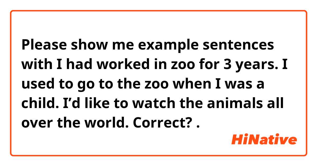 Please show me example sentences with I had worked in zoo for 3 years.
I used to go to the zoo when I was a child.
I’d like to watch the animals all over the world.
Correct?.