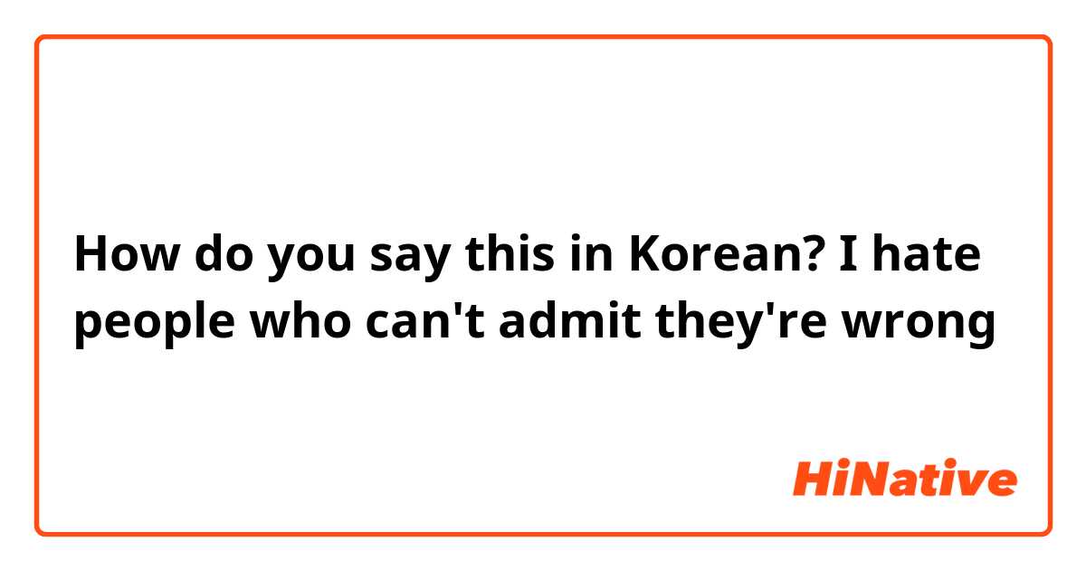 How do you say this in Korean? I hate people who can't admit they're wrong