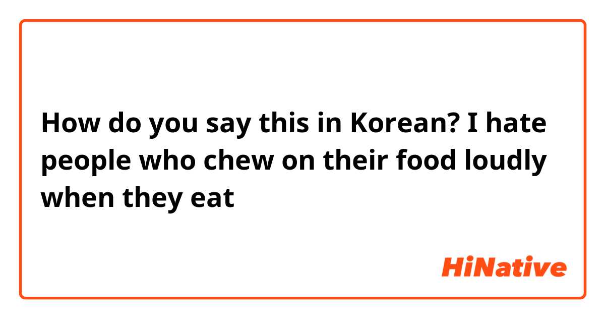 How do you say this in Korean? I hate people who chew on their food loudly when they eat