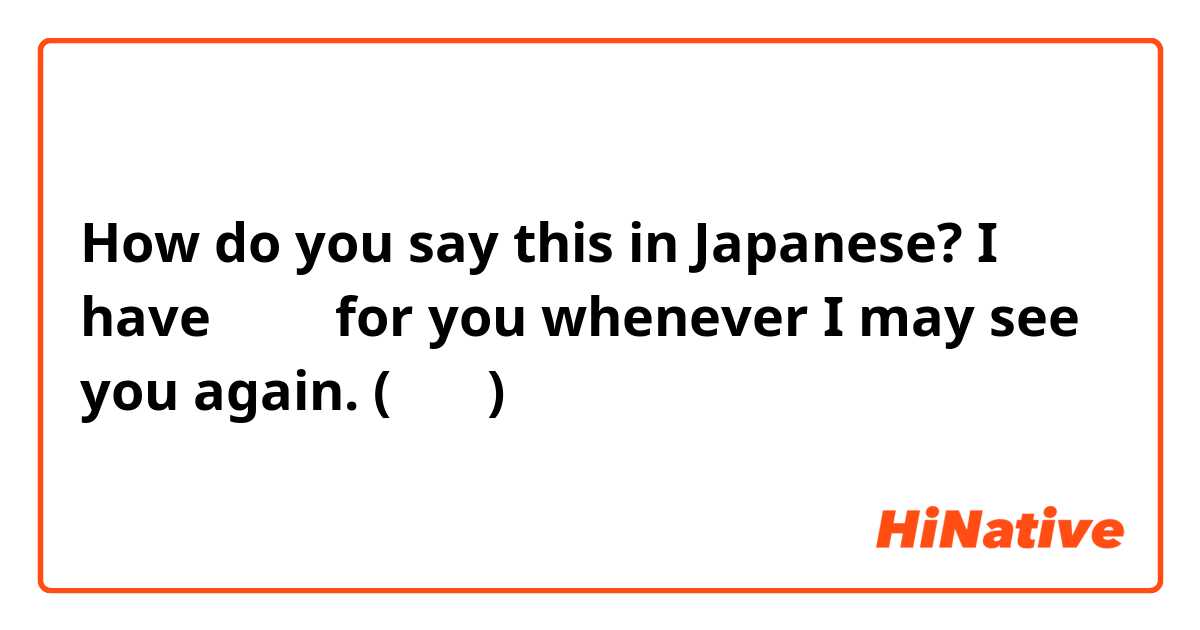 How do you say this in Japanese? I have お土産 for you whenever I may see you again. (友達に) 