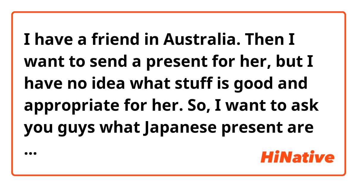 I have a friend in Australia. Then I want to send a present for her, but I have no idea what stuff is good and appropriate for her. So, I want to ask you guys what Japanese present are you most interesting or pleasure ?
Please tell me!