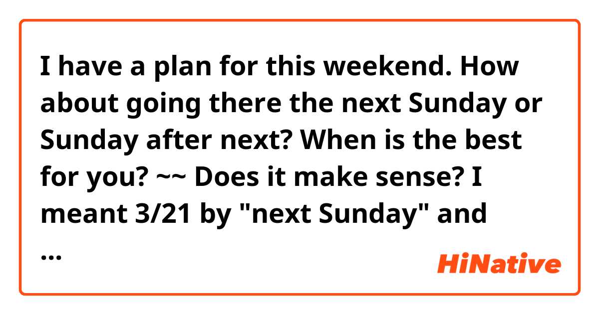 I have a plan for this weekend. How about going there the next Sunday or Sunday after next?
When is the best for you?

~~
Does it make sense? I meant 3/21 by "next Sunday" and 3/28 by "Sunday after next".. How would you say?
