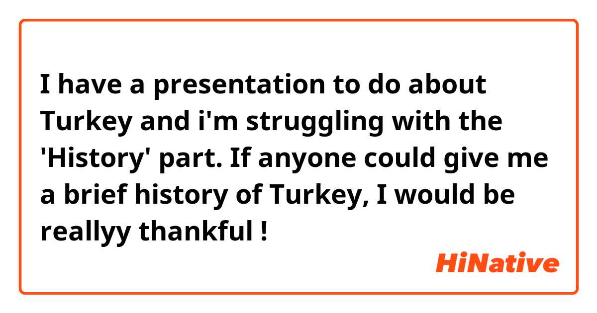 I have a presentation to do about Turkey and i'm struggling with the 'History' part. If anyone could give me a brief history of Turkey, I would be reallyy thankful !