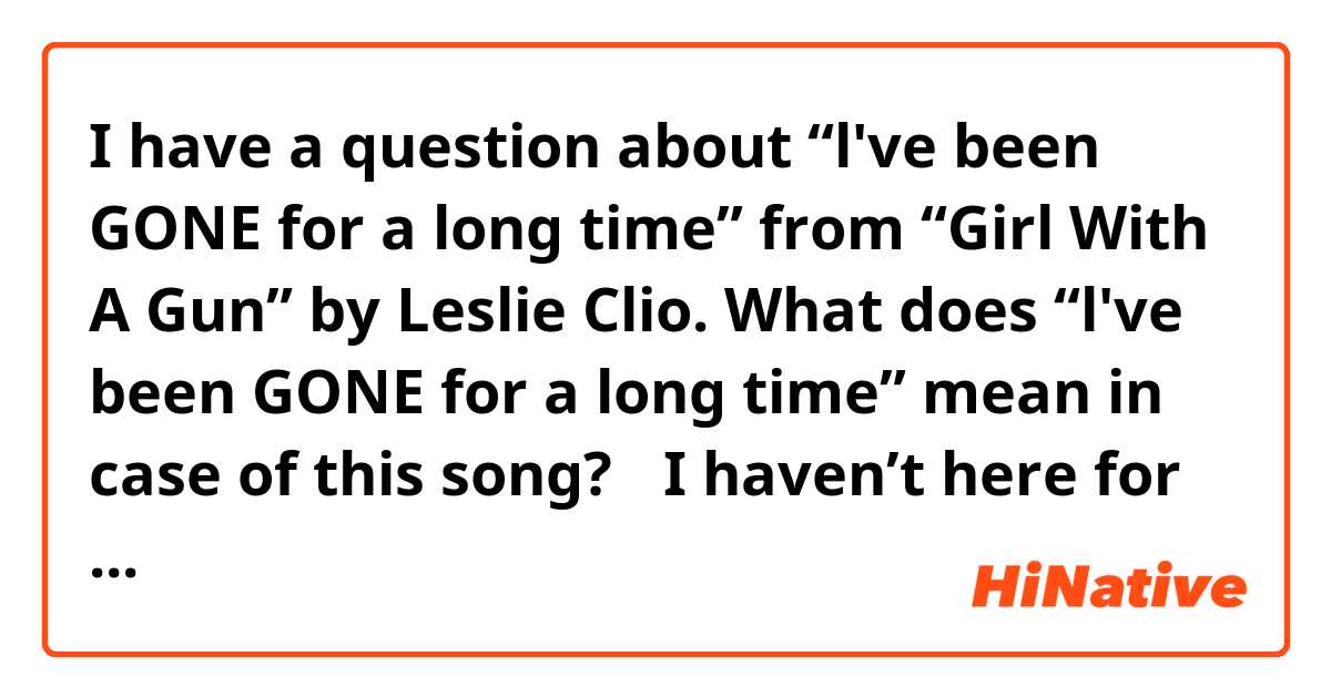 I have a question about “l've been GONE for a long time” from “Girl With A Gun” by Leslie Clio.

What does “l've been GONE for a long time” mean in case of this song?


①I haven’t here for a long time
②I’ve dead for a long time

Is it have the meaning of either of the above?
Or is it having else, meaning?

I want you to answer that.

＿＿＿＿＿＿＿＿＿＿＿＿＿＿＿＿＿＿


✴︎link (music video)：https://m.youtube.com/watch?v=3ed7isLJdA8

✴︎the song title and name of the singer song writer：Girl With A Gun,Leslie Clio

↑Please try searching on YouTube⏯️