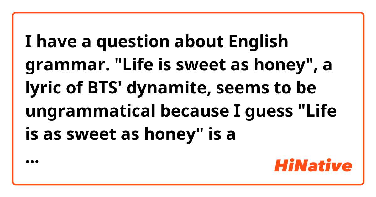 I have a question about English grammar. "Life is sweet as honey", a lyric of BTS' dynamite, seems to be ungrammatical because I guess "Life is as sweet as honey" is a grammatical sentence. Is it grammatically acceptable (or possible) to make the sentence shorter without the first 'as'? 