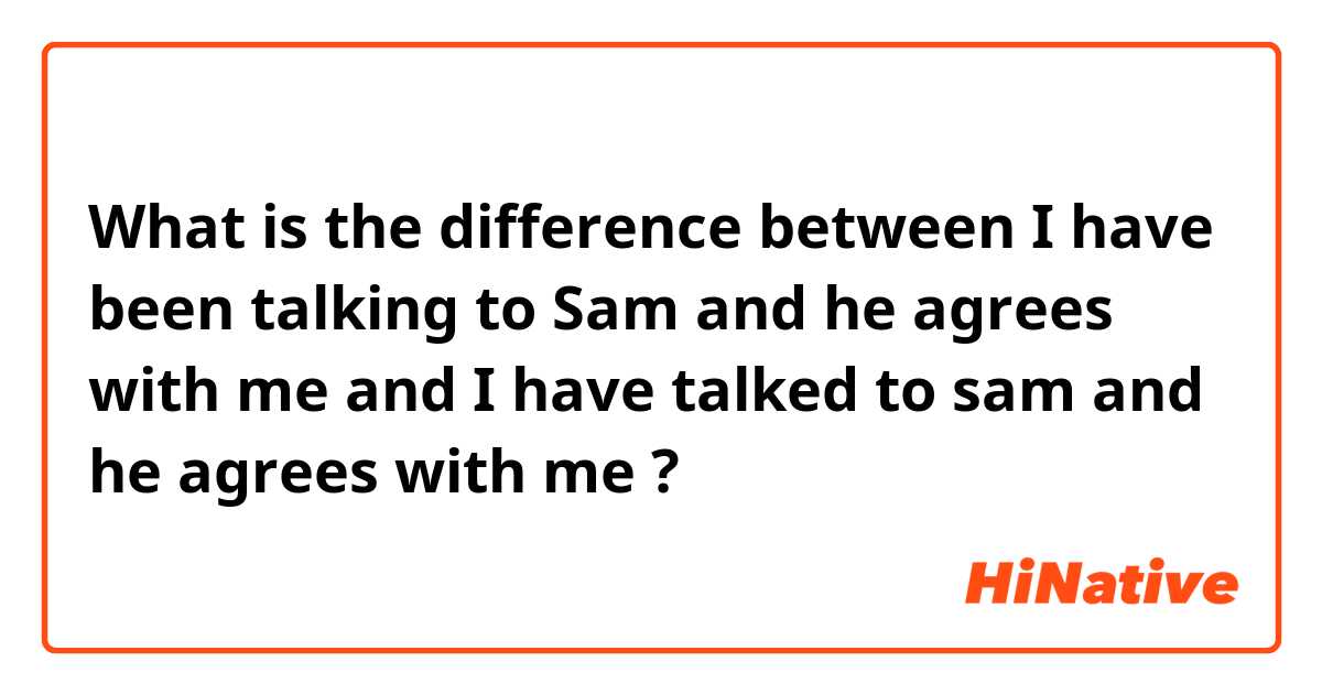 What is the difference between I have been talking to Sam and he agrees with me  and I have talked to sam and he agrees with me  ?