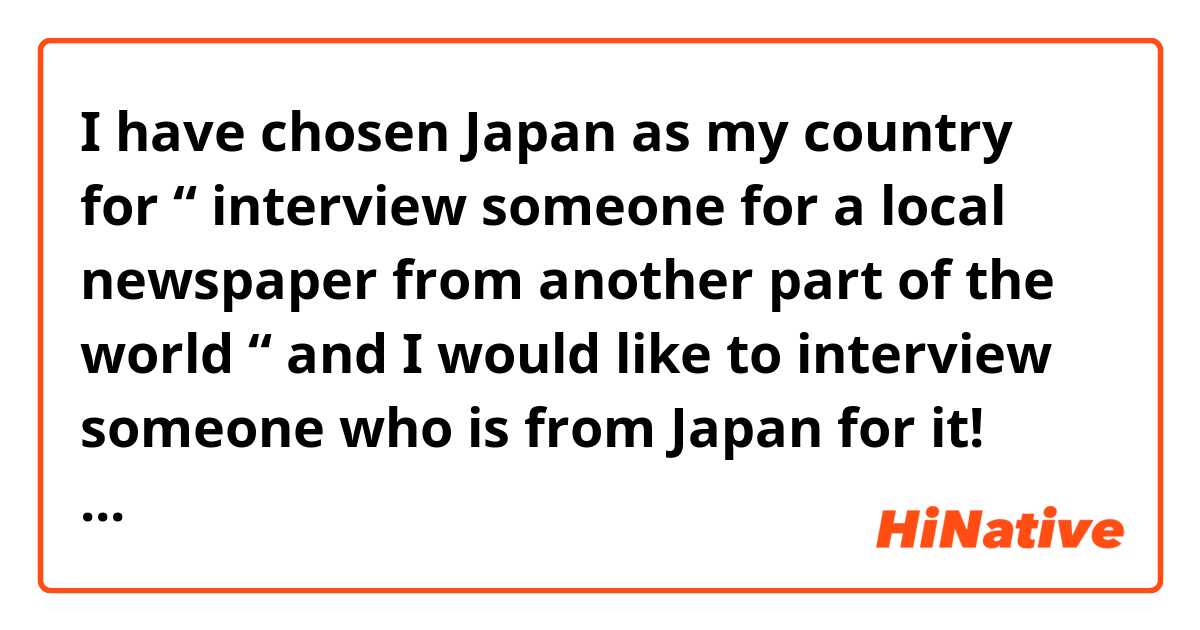 I have chosen Japan as my country for “ interview someone for a local newspaper from another part of the world “ and I would like to interview someone who is from Japan for it! 
there are 10 questions so feel free to message me if you’re up for it! 

LINE: cairparavels