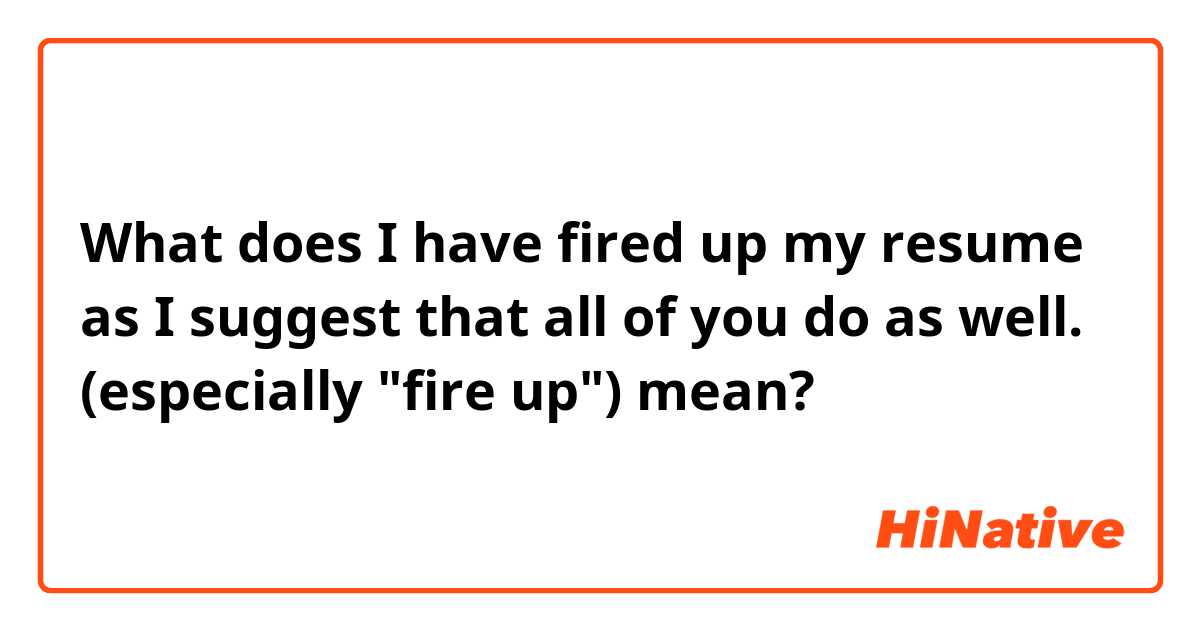 What does I have fired up my resume as I suggest that all of you do as well.
(especially "fire up") mean?