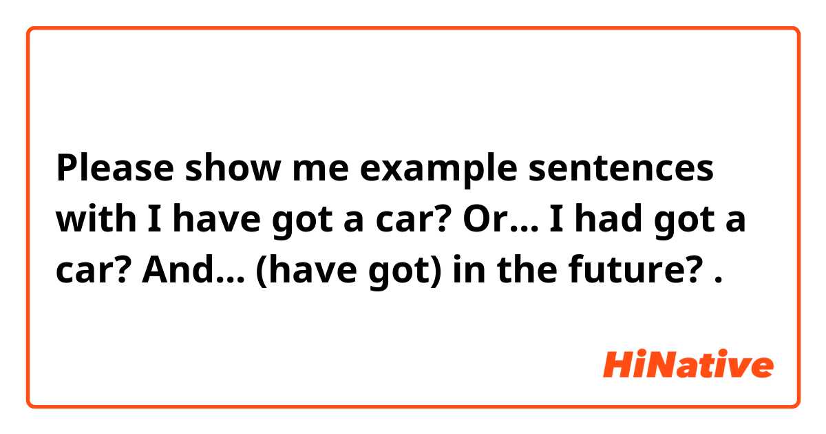 Please show me example sentences with I have got a car? Or... I had got a car?  And... (have got) in the future? .