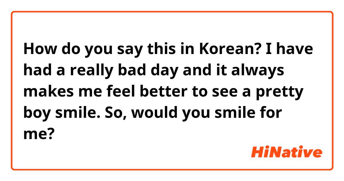 How do you say this in Korean? I have had a really bad day and it always makes me feel better to see a pretty boy smile. So, would you smile for me?