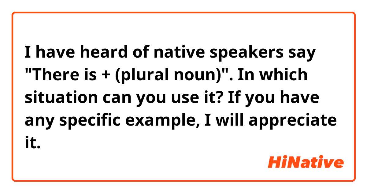 I have heard of native speakers say "There is + (plural noun)". In which situation can you use it? If you have any specific example, I will appreciate it.
