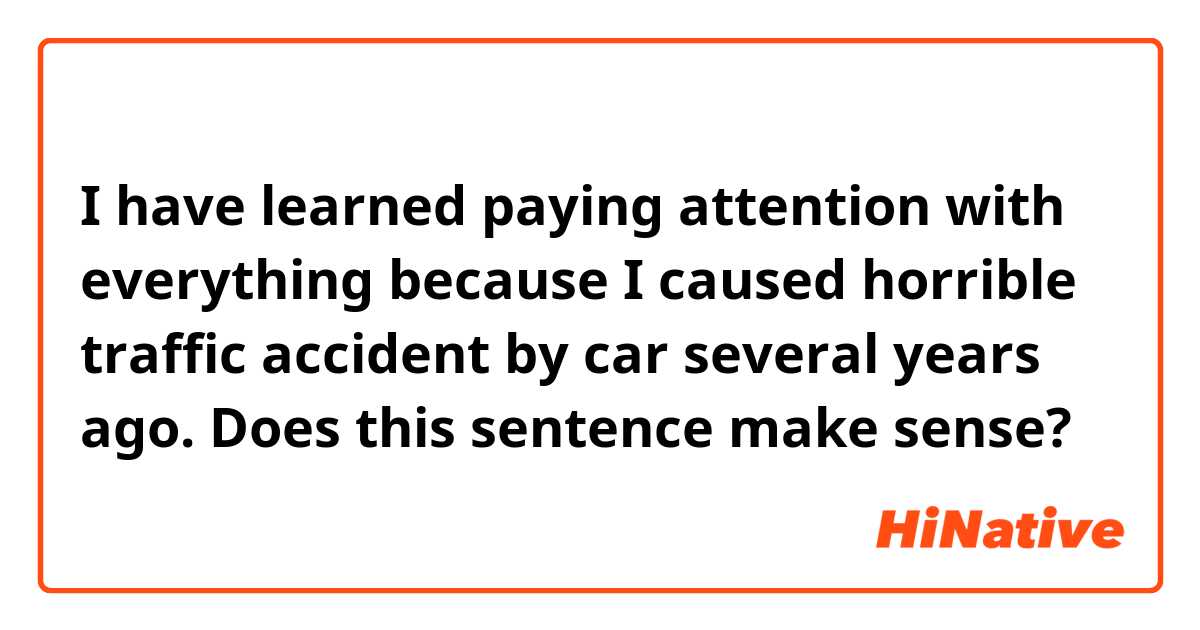 I have learned paying attention with everything because I caused horrible traffic accident by car several years ago.

Does this sentence make sense?