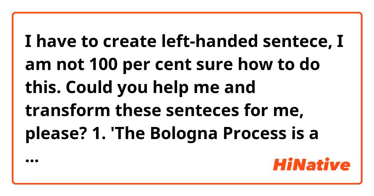 I have to create left-handed sentece, I am not 100 per cent sure how to do this. Could you help me and transform these senteces for me, please? 
1. 'The Bologna Process is a project which was created by the Minister of Education and university leaders of 29 countries.'
2. 'The Bologna Process is not only defined as informal and flexible but also as capable and rapid.'
3. 'There were some countries which could accomplish the challenge shown by the Bologna Process. '
Thanks in advance!