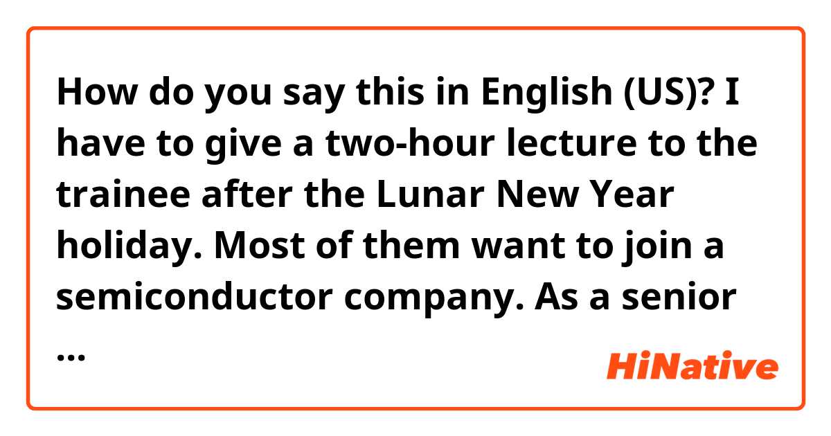 How do you say this in English (US)? I have to give a two-hour lecture to the trainee after the Lunar New Year holiday.
Most of them want to join a semiconductor company.
As a senior of 30 years, I have to educate the trainees in various ways, but it doesn't seem to be an easy task.
fix it