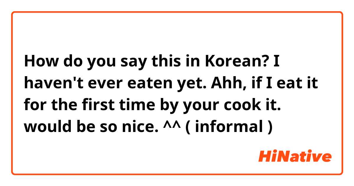 How do you say this in Korean? I haven't ever eaten yet. Ahh, if I eat it for the first time by your cook it. would be so nice. ^^ ( informal )