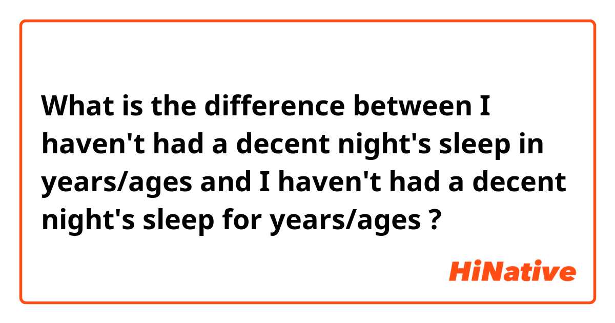 What is the difference between I haven't had a decent night's sleep in years/ages and I haven't had a decent night's sleep for years/ages ?