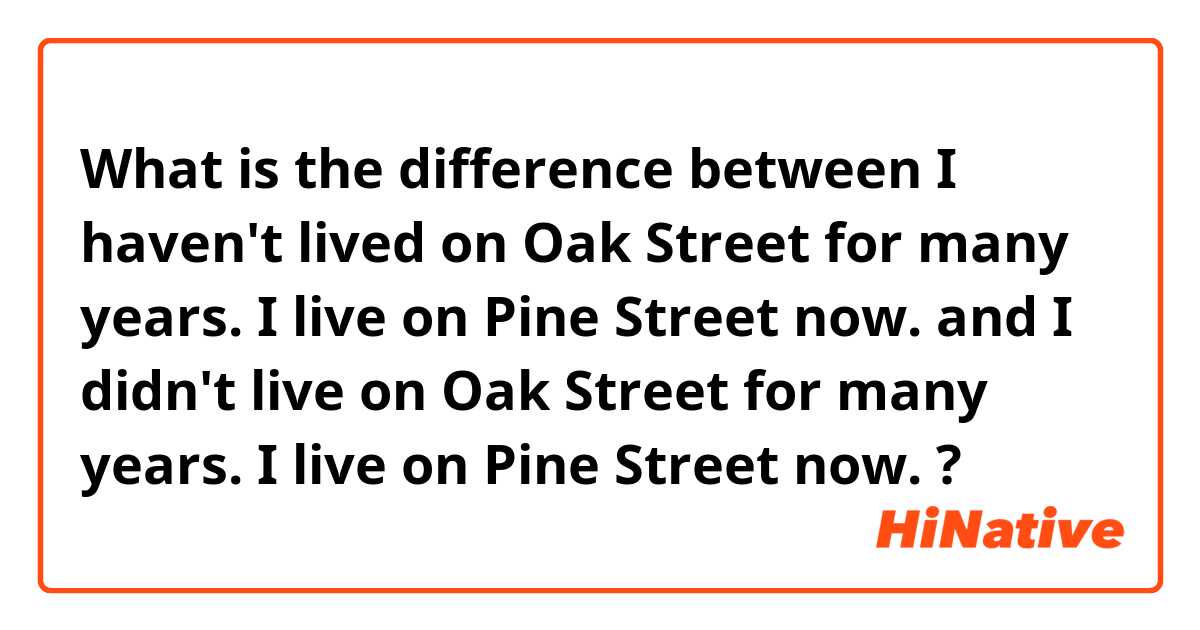 What is the difference between I haven't lived on Oak Street for many years. I live on Pine Street now. and I didn't live on Oak Street for many years. I live on Pine Street now. ?