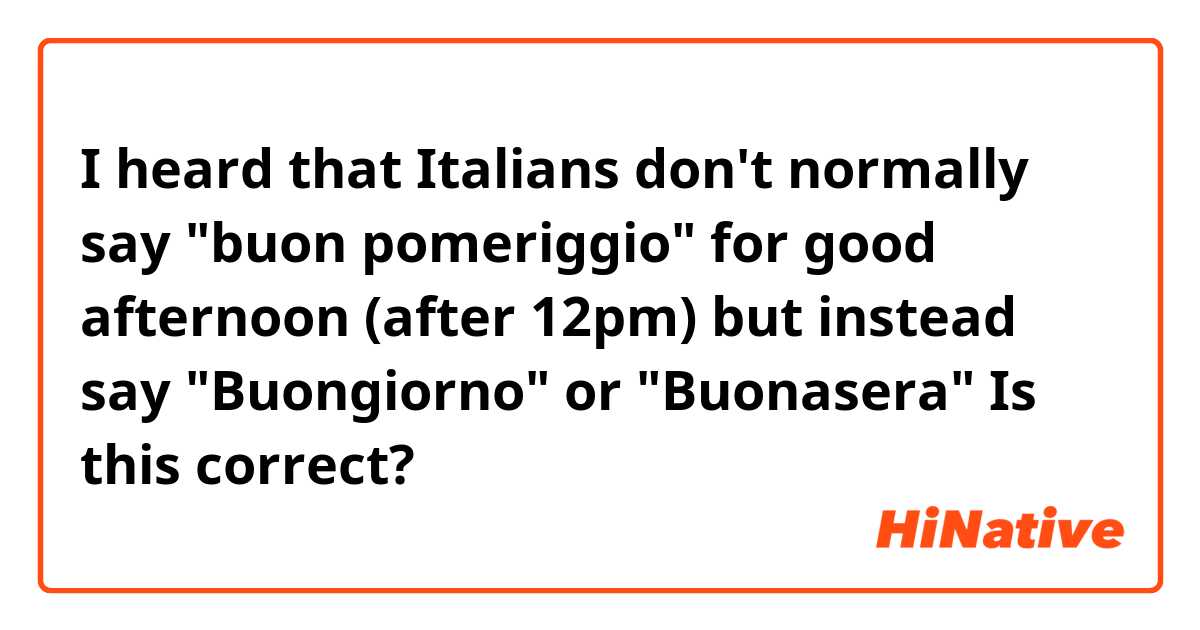 I heard that Italians don't normally say "buon pomeriggio" for good afternoon (after 12pm) but instead say "Buongiorno" or "Buonasera" Is this correct?  