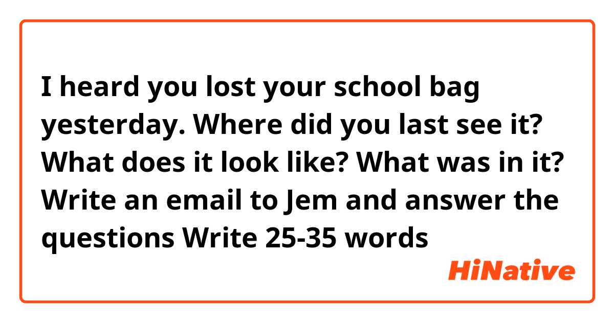 I heard you lost your school bag yesterday. Where did you last see it? What does it look like? What was in it?

Write an email to Jem and answer the questions
Write 25-35 words