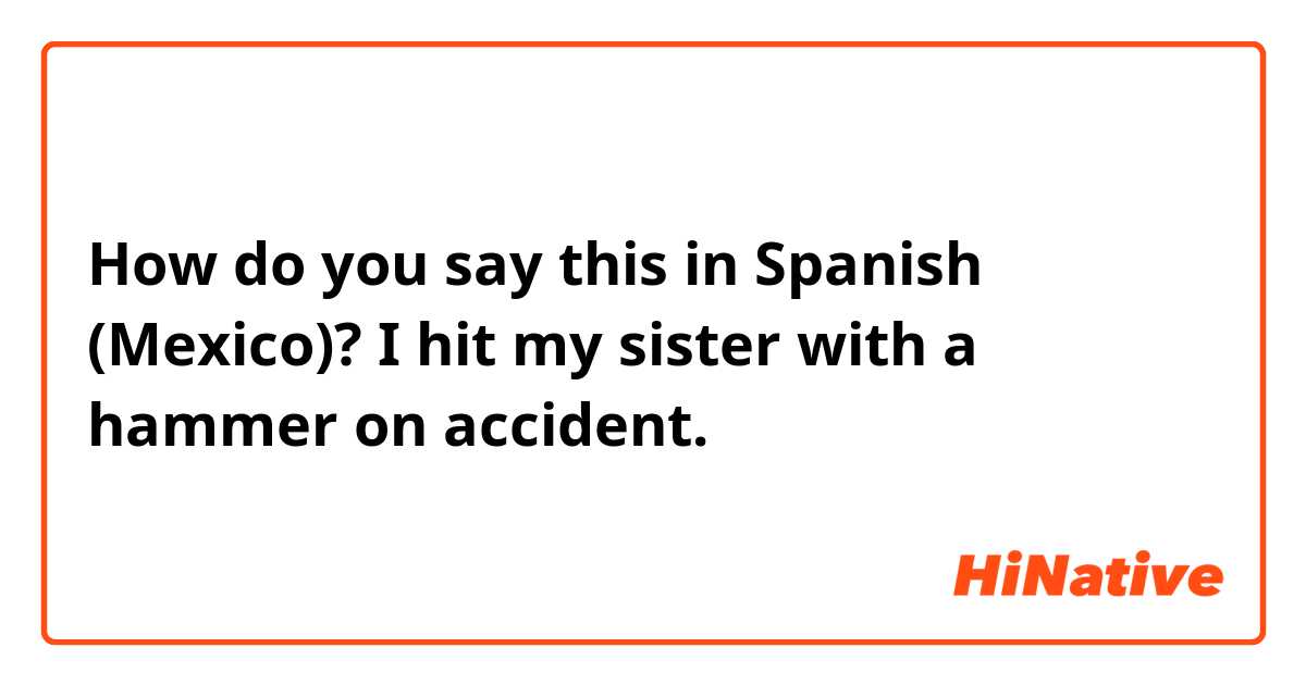 How do you say this in Spanish (Mexico)? I hit my sister with a hammer on accident.