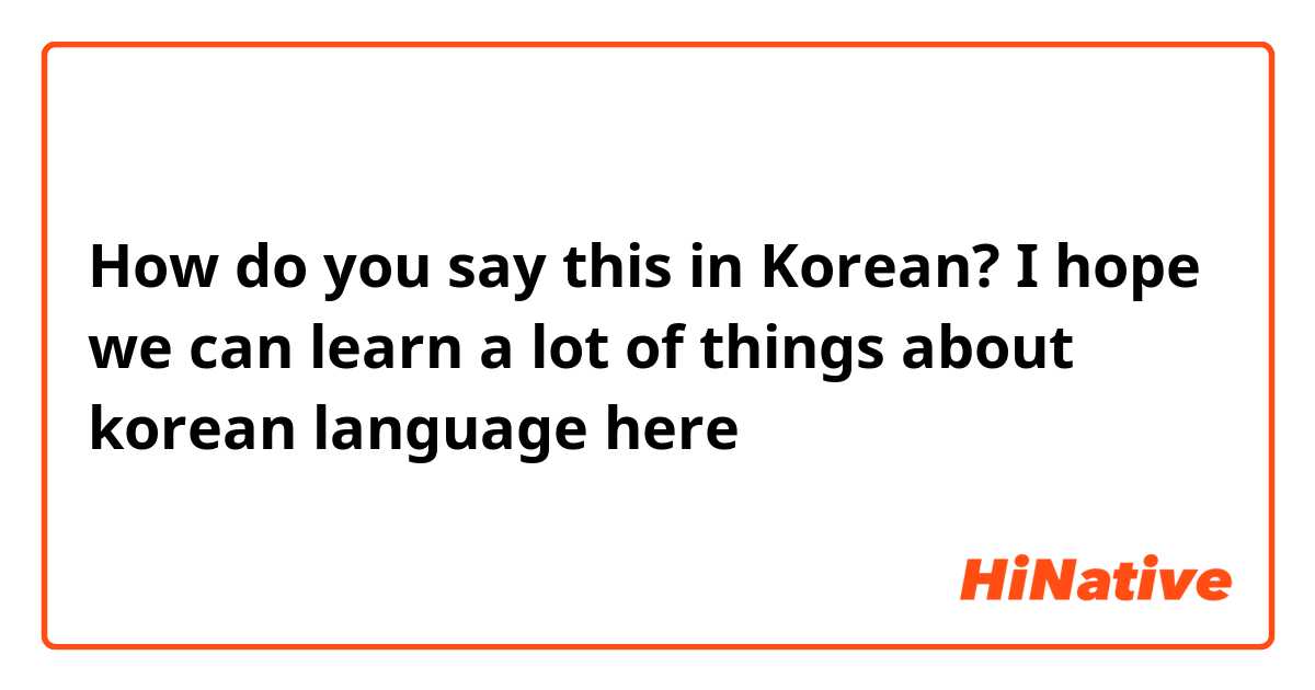 How do you say this in Korean? I hope we can learn a lot of things about korean language here