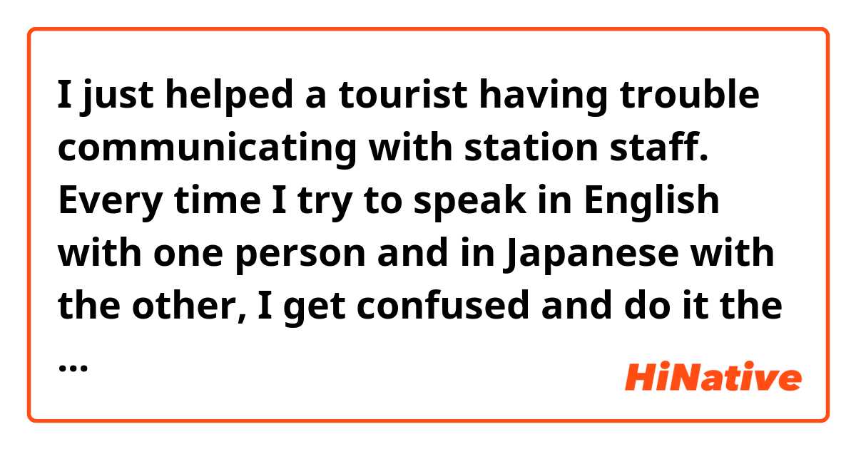 I just helped a tourist having trouble communicating with station staff. Every time  I try to speak in English with one person and in Japanese with the other, I get confused and do it the other way around. I’m not interpreter material.  

Please make it sound perfectly natural.