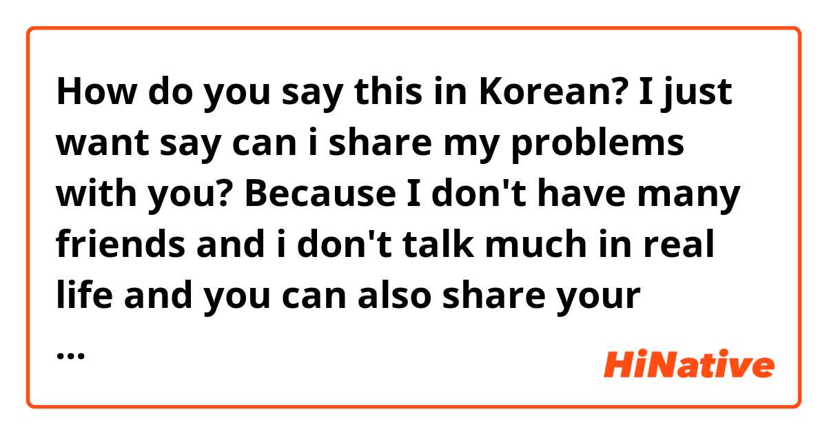 How do you say this in Korean? I just want say can i share my problems with you? Because I don't have many friends and i don't talk much in real life and you can also share your worries and problems with me. I will try my best to help you as friend