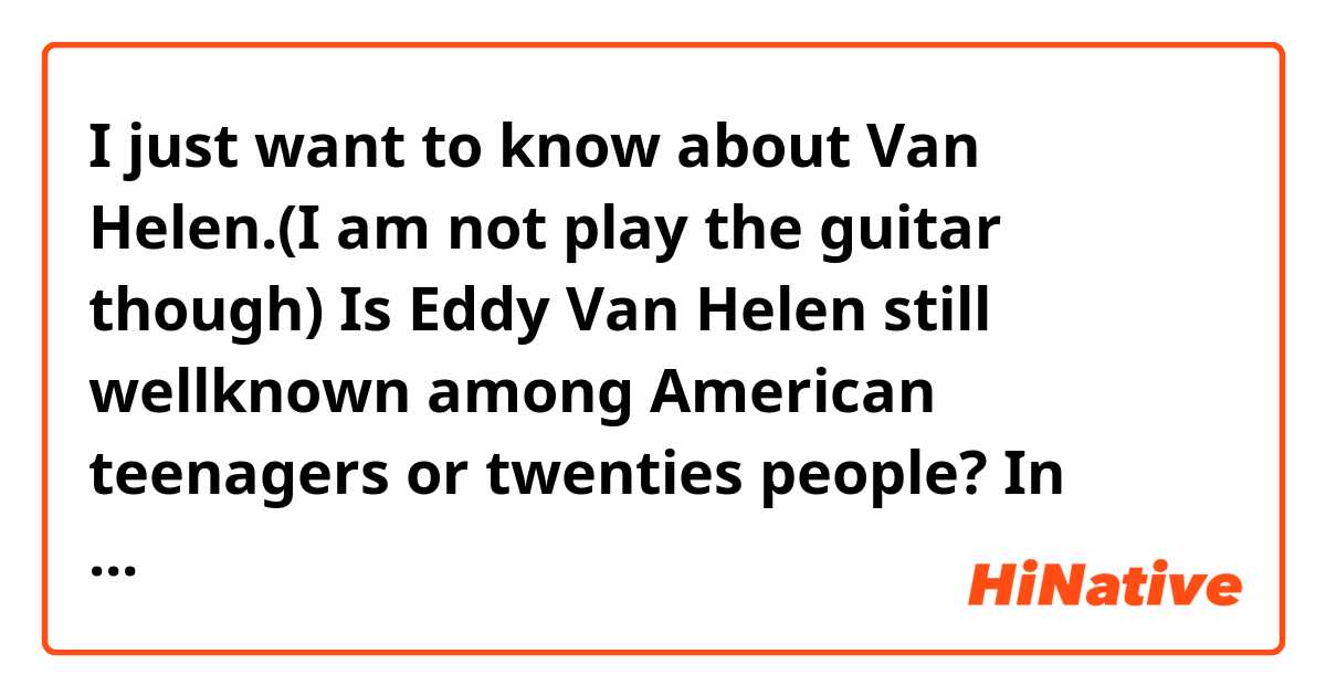 I just want to know about Van Helen.(I am not play the guitar though)
Is Eddy  Van Helen still wellknown among  American teenagers or twenties people?
In Japan,he is wellknown only over 40~50age. Because "Jump" hit around 35 years ago.
I think most of Japanese young people knew his name just right after his dead. 
