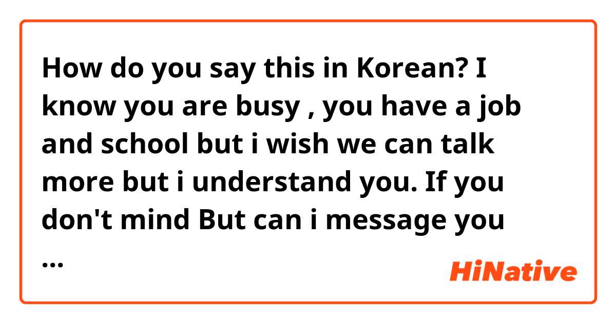 How do you say this in Korean? I know you are busy , you have a job and school but i wish we can talk more but i understand you. If you don't mind But can i message you almost everyday? 