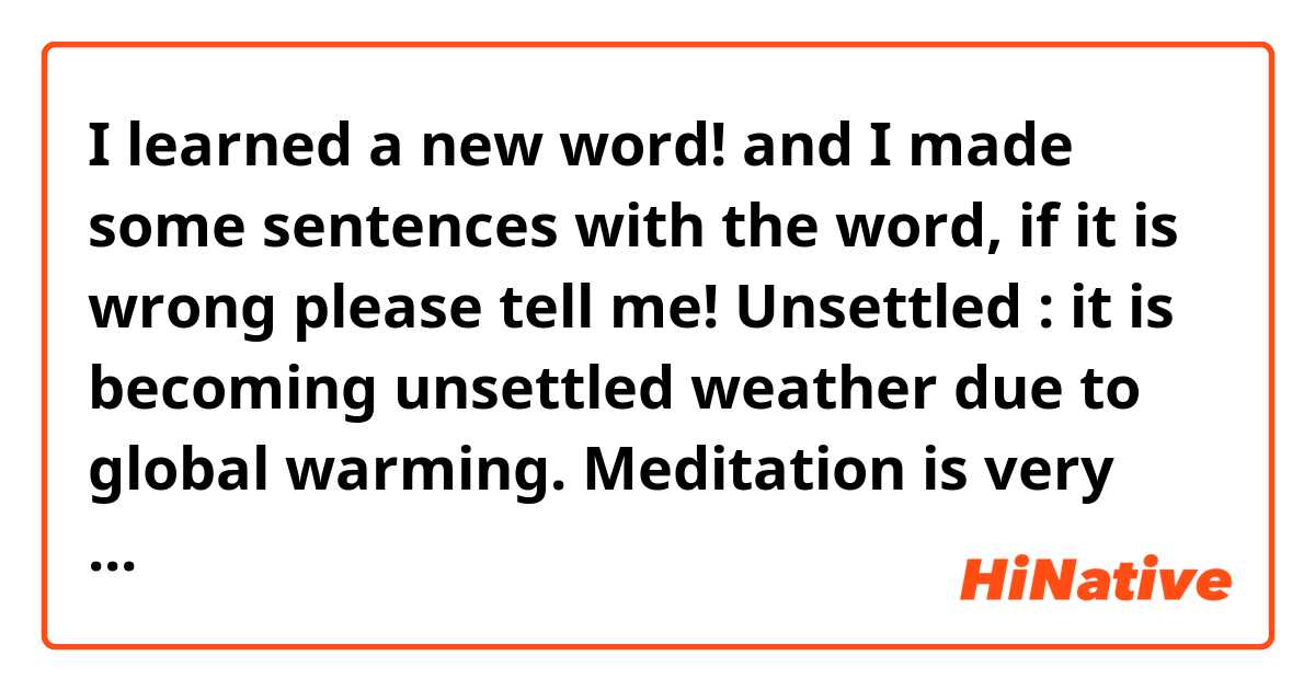 I learned a new word! and I made some sentences with the word, if it is wrong please tell me! 

Unsettled : it is becoming unsettled weather due to global warming. 

Meditation is very useful especially when you are unsettled. 

I become unsettled whenever I receive feedback.