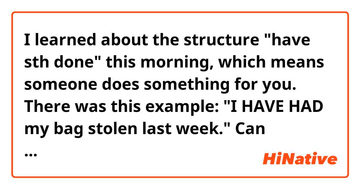 I learned about the structure "have sth done" this morning, which means someone does something for you. There was this example: "I HAVE HAD my bag stolen last week."
Can someone explain why they use "have had" for me?
