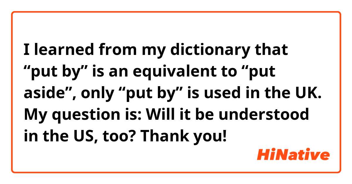 I learned from my dictionary that “put by” is an equivalent to “put aside”, only “put by” is used in the UK.
My question is: Will it be understood in the US, too?
Thank you!