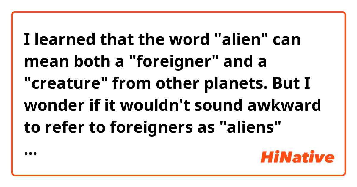 I learned that the word "alien" can mean both a "foreigner" and a "creature" from other planets. But I wonder if it wouldn't sound awkward to refer to foreigners as "aliens" because it could mean extraterrestrial as well. Do you not get confused? How can you distinguish these two meanings? How often do you use the word "alien" instead of "foreigner"?