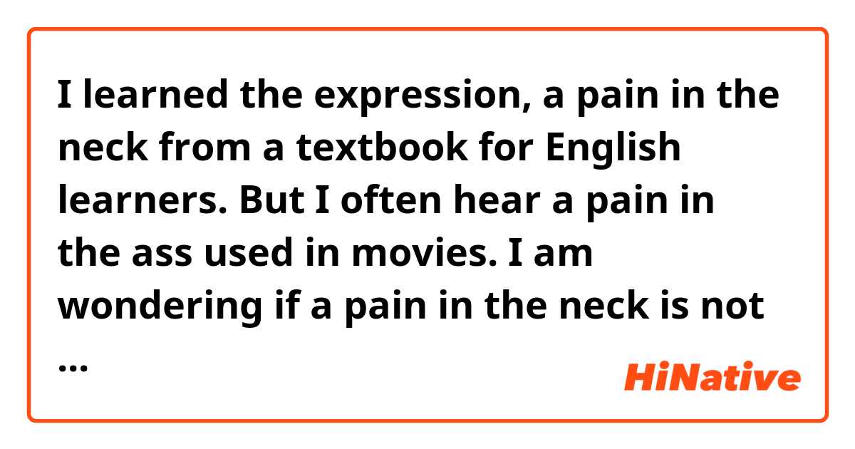 I learned the expression, a pain in the neck from a textbook for English learners.
But I often hear a pain in the ass used in movies.
I am wondering if  a pain in the neck is not used in casual conversation.