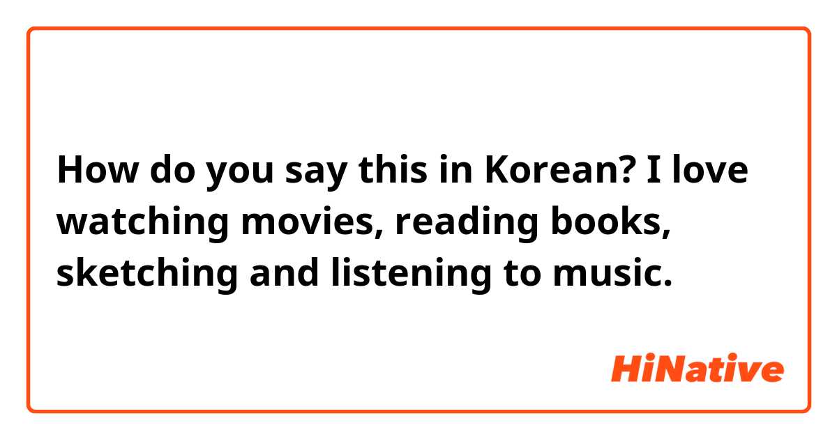 How do you say this in Korean? I love watching movies, reading books, sketching and listening to music.