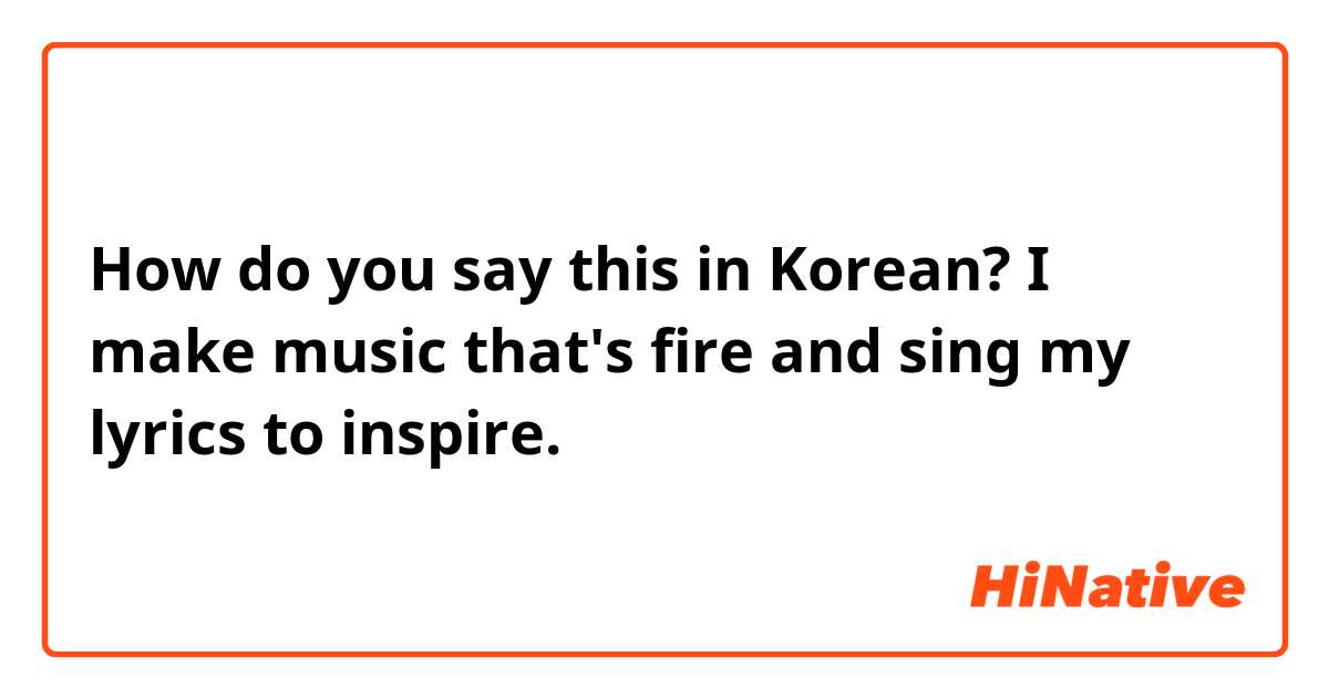 How do you say this in Korean?  I make music that's fire and sing my lyrics to inspire.