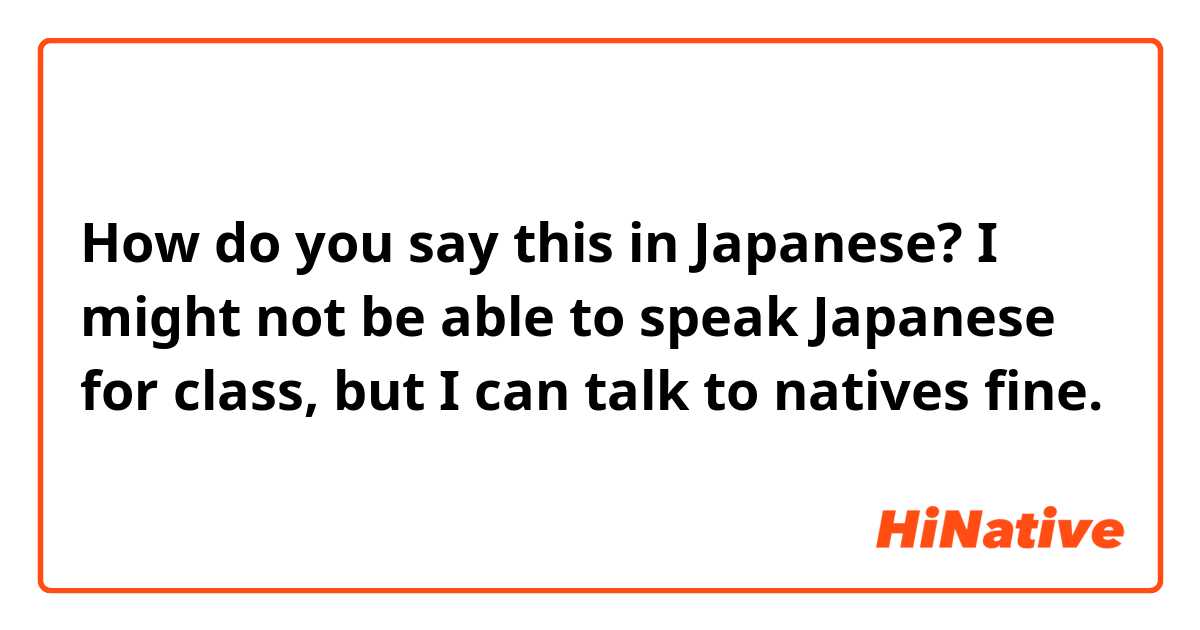 How do you say this in Japanese? I might not be able to speak Japanese for class, but I can talk to natives fine.