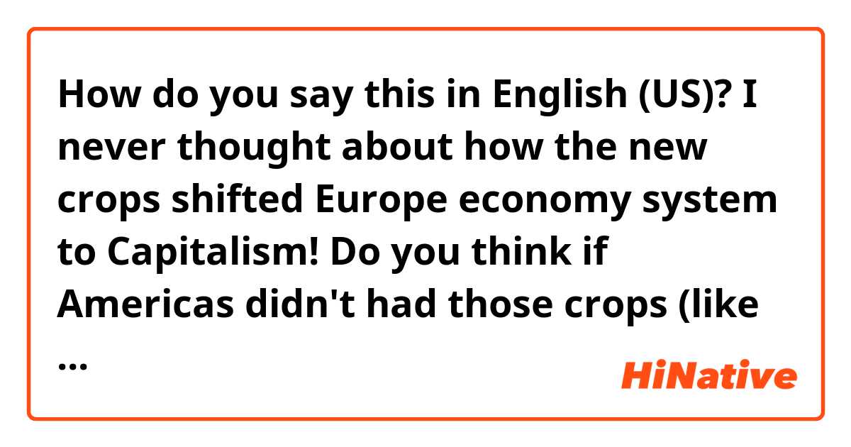 How do you say this in English (US)? I never thought about how the new crops shifted Europe economy system to Capitalism! Do you think if Americas didn't had those crops (like maize) and resources (such as golds), would many Europeans have still come to the Americas and settled there?