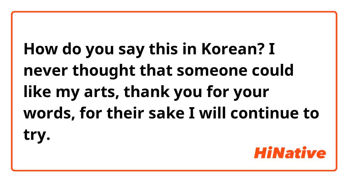 How do you say this in Korean? I never thought that someone could like my arts, thank you for your words, for their sake I will continue to try. 