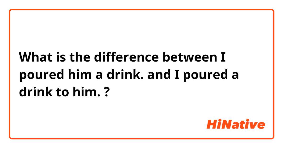 What is the difference between I poured him a drink.  and I poured a drink to him.  ?