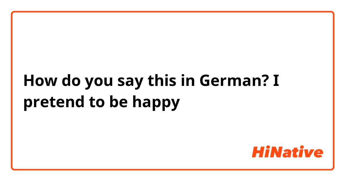 How do you say this in German? I pretend to be happy 