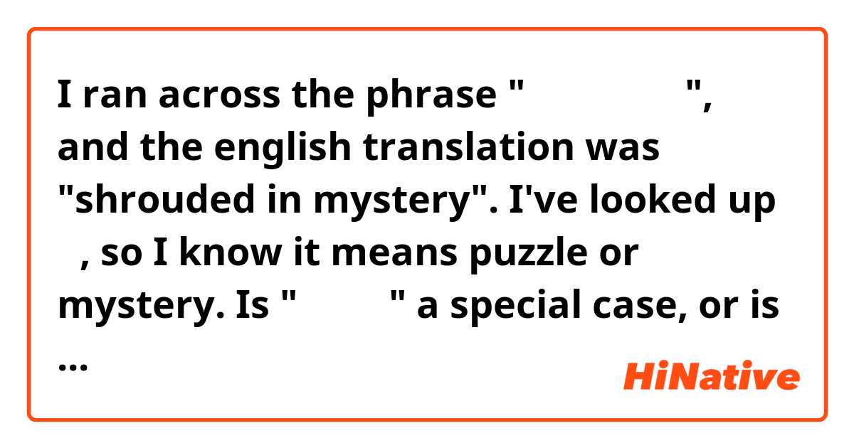I ran across the phrase "謎とされていた", and the english translation was "shrouded in mystery".

I've looked up 謎, so I know it means puzzle or mystery. Is "謎とする" a special case, or is this a use of "とする" that I'm unfamiliar with? I've seen it used in "Xとする" to mean something like "let's say we do X", but this seems rather different.