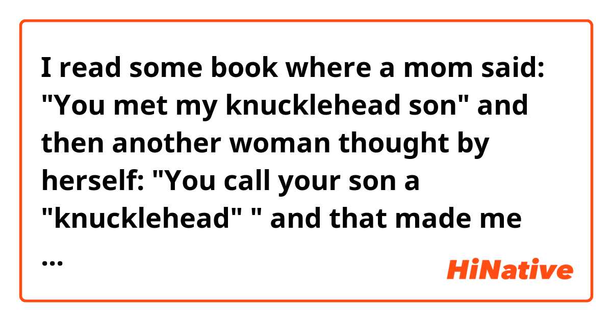I read some book where a mom said:

 "You met my knucklehead son" and then another woman thought by herself: "You call your son a "knucklehead" " 

and that made me think that this another woman thought that this mom insulted her son so that's why I'm asking which one is right: is this "knucklehead" insulting (like this another woman thinks) or is it a nice thing sometimes? According to English dictionary it means " a stupid person" and is an insult but I still think that does it still have a douple meaning, and one which is more positive? Because I highly doubt that this mom wants to insult her child, especially out of nowhere.