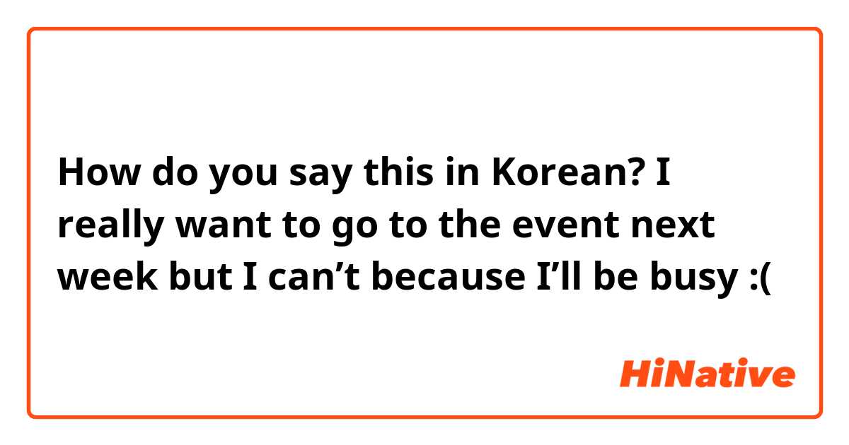 How do you say this in Korean? I really want to go to the event next week but I can’t because I’ll be busy :( 