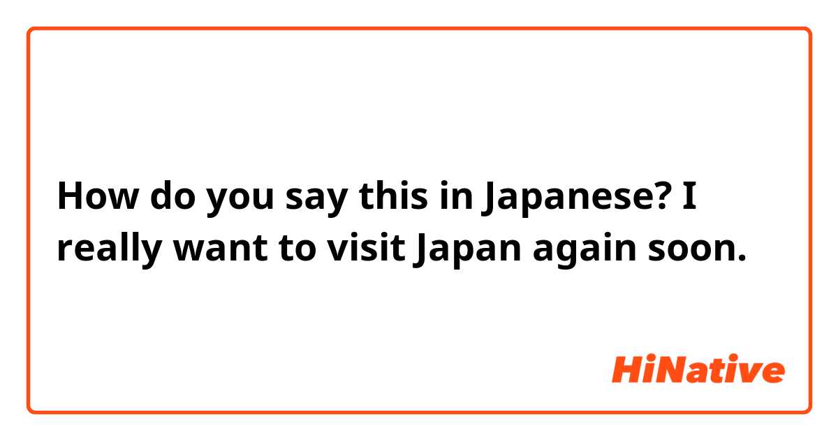 How do you say this in Japanese? I really want to visit Japan again soon.