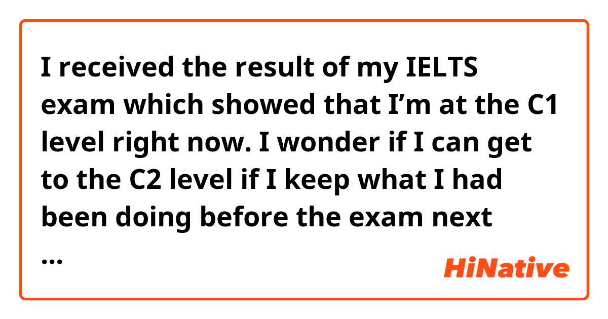 I received the result of my IELTS exam which showed that I’m at the C1 level right now. I wonder if I can get to the C2 level if I keep what I had been doing before the exam next year. does it sound  natural?