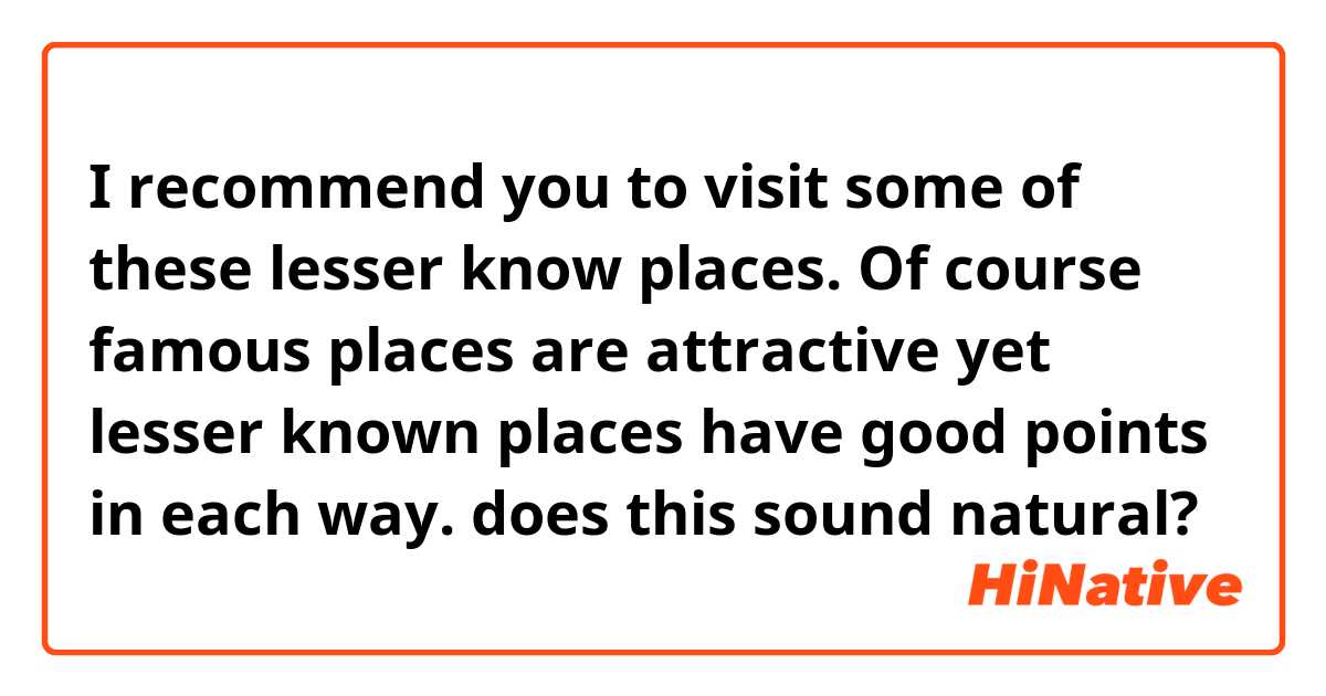 I recommend you to visit some of these lesser know places. Of course famous places are attractive yet lesser known places have good points in each way.

does this sound natural?