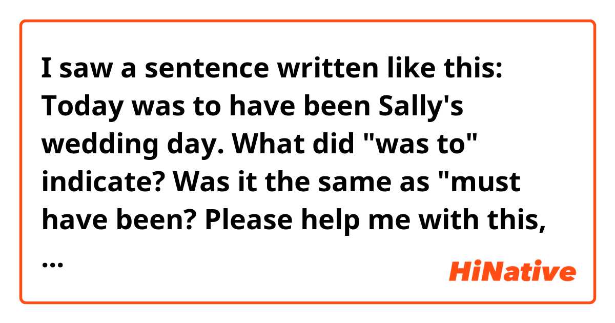 I saw a sentence written like this: 
Today was to have been Sally's wedding day.
What did "was to" indicate? Was it the same as "must have been? Please help me with this, thank you!